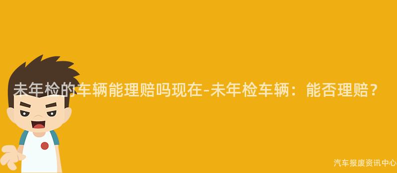 未年检的车辆能理赔吗现在-未年检车辆：能否理赔？