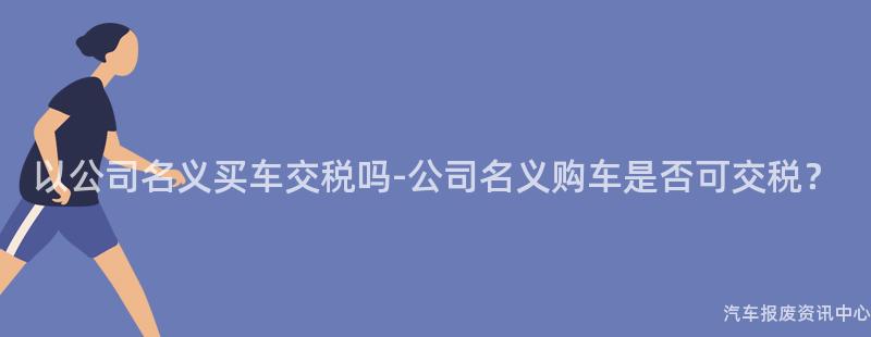 以公司名义买车交税吗-公司名义购车是否可交税？