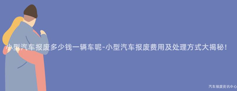小型汽车报废多少钱一辆车呢-小型汽车报废费用及处理方式大揭秘！