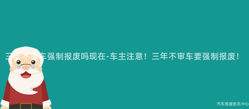 三年不审车强制报废吗现在-车主注意！三年不审车要强制报废！