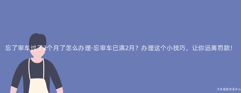 忘了审车过了2个月了怎么办理-忘审车已满2月？办理这个小技巧，让你远离罚款！