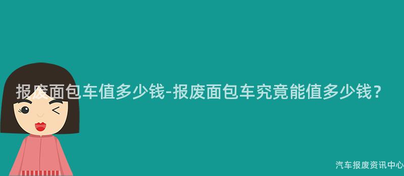 报废面包车值多少钱-报废面包车究竟能值多少钱？