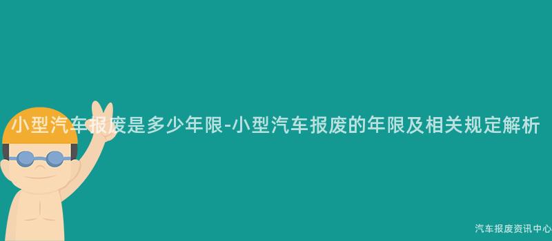 小型汽车报废是多少年限-小型汽车报废的年限及相关规定解析