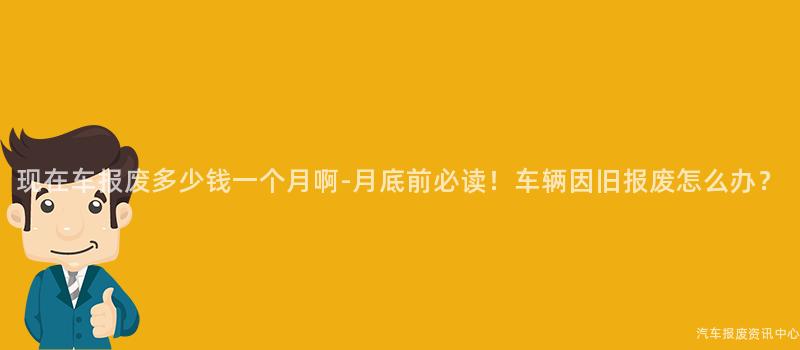 现在车报废多少钱一个月啊-月底前必读！车辆因旧报废怎么办？
