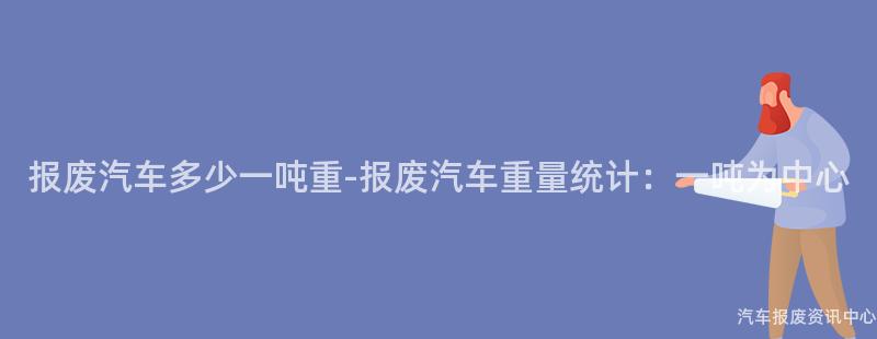 报废汽车多少一吨重-报废汽车重量统计：一吨为中心