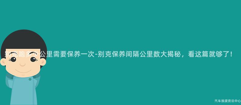 别克跑多少公里需要保养一次-别克保养间隔公里数大揭秘，看这篇就够了！