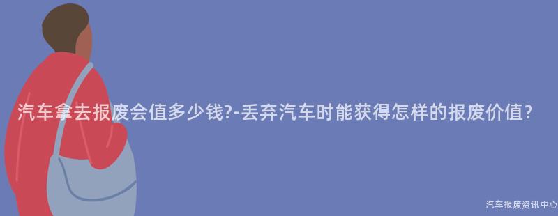 汽车拿去报废会值多少钱?-丢弃汽车时能获得怎样的报废价值？