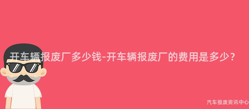 开车辆报废厂多少钱-开车辆报废厂的费用是多少？