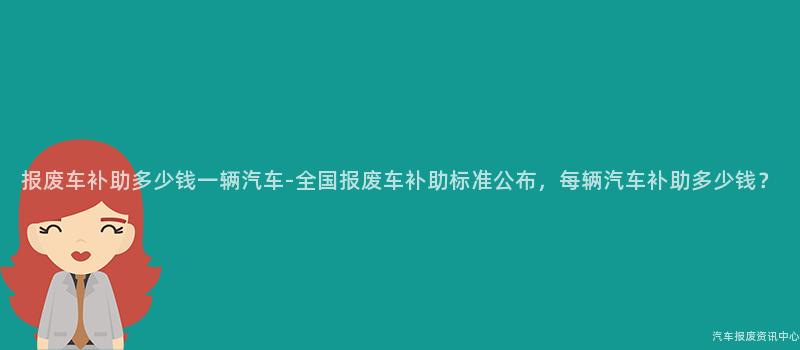 报废车补助多少钱一辆汽车-全国报废车补助标准公布，每辆汽车补助多少钱？