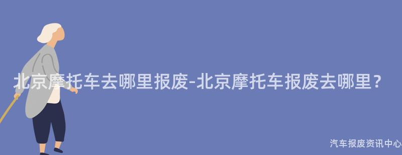 北京摩托车去哪里报废-北京摩托车报废去哪里？