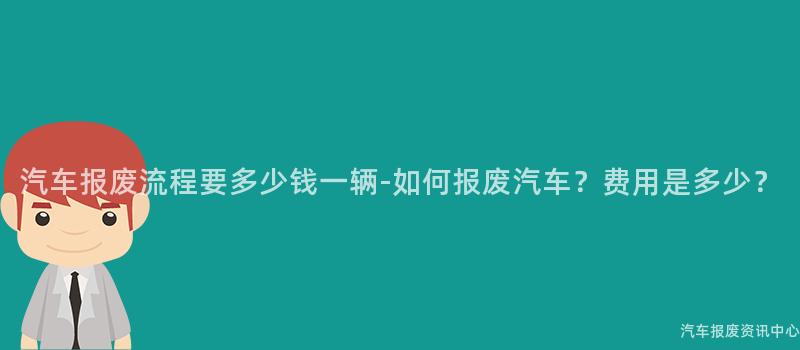 汽车报废流程要多少钱一辆-如何报废汽车？费用是多少？