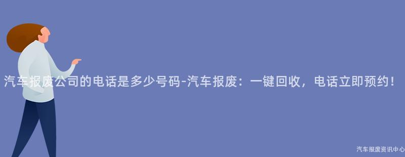 汽车报废公司的电话是多少号码-汽车报废：一键回收，电话立即预约！