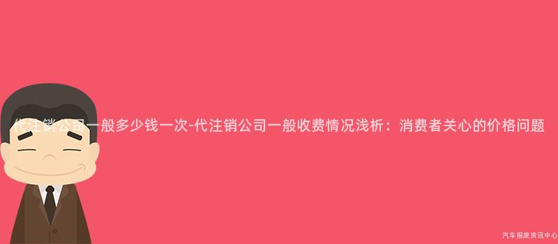 代注销公司一般多少钱一次-代注销公司一般收费情况浅析：消费者关心的价格问题
