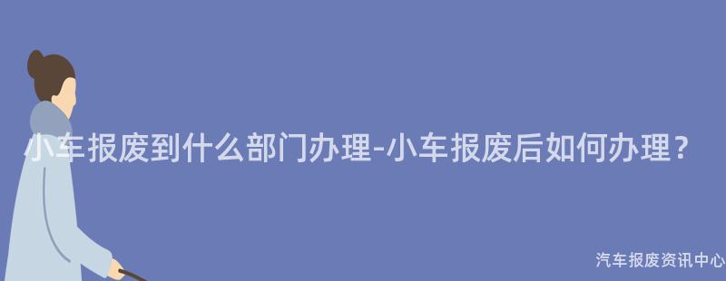 小车报废到什么部门办理-小车报废后如何办理？