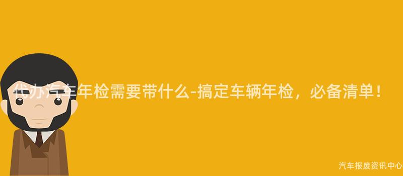 代办汽车年检需要带什么-搞定车辆年检，必备清单！