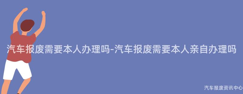 汽车报废需要本人办理吗-汽车报废需要本人亲自办理吗