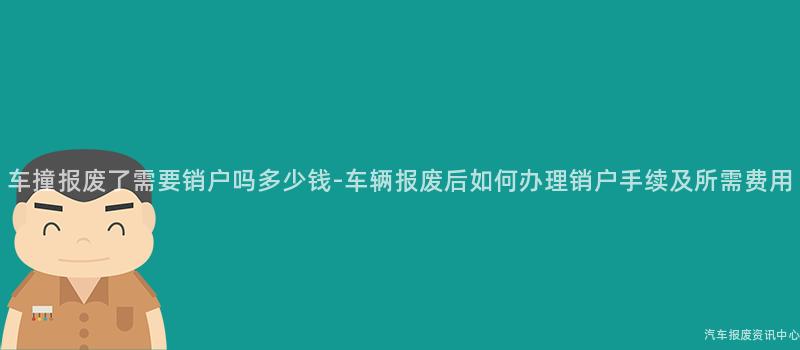 车撞报废了需要销户吗多少钱-车辆报废后如何办理销户手续及所需费用