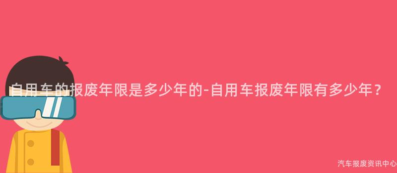 自用车的报废年限是多少年的-自用车报废年限有多少年？