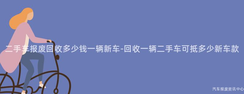 二手车报废回收多少钱一辆新车-回收一辆二手车可抵多少新车款
