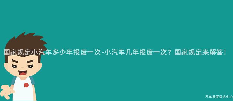 国家规定小汽车多少年报废一次-小汽车几年报废一次？国家规定来解答！