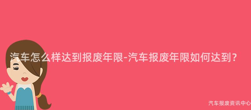 汽车怎么样达到报废年限-汽车报废年限如何达到？