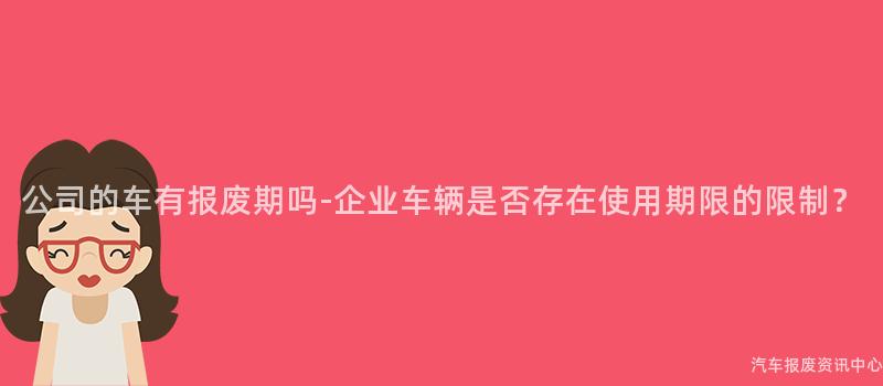 公司的车有报废期吗-企业车辆是否存在使用期限的限制？