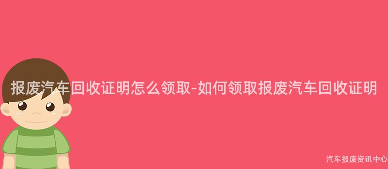 报废汽车回收证明怎么领取-如何领取报废汽车回收证明