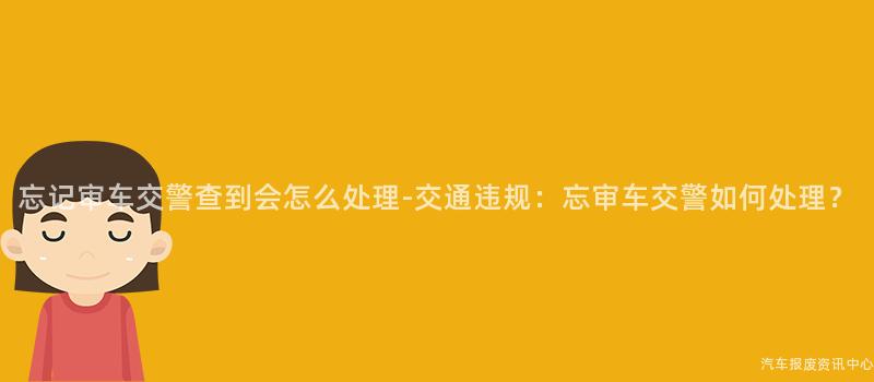忘记审车交警查到会怎么处理-交通违规：忘审车交警如何处理？