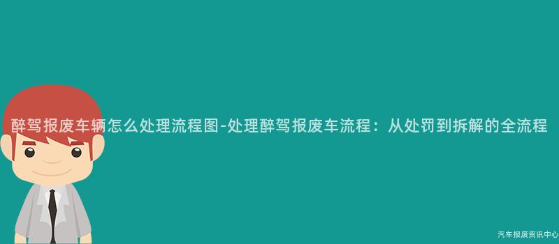 醉驾报废车辆怎么处理流程图-处理醉驾报废车流程：从处罚到拆解的全流程