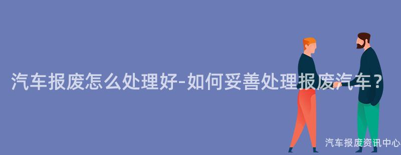 汽车报废怎么处理好-如何妥善处理报废汽车？