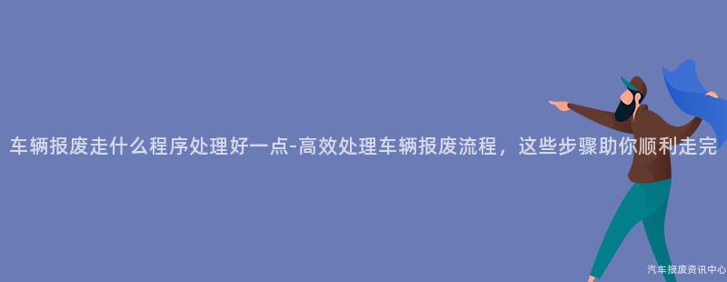 车辆报废走什么程序处理好一点-高效处理车辆报废流程，这些步骤助你顺利走完
