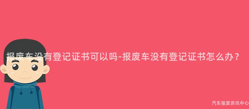 报废车没有登记证书可以吗-报废车没有登记证书怎么办？
