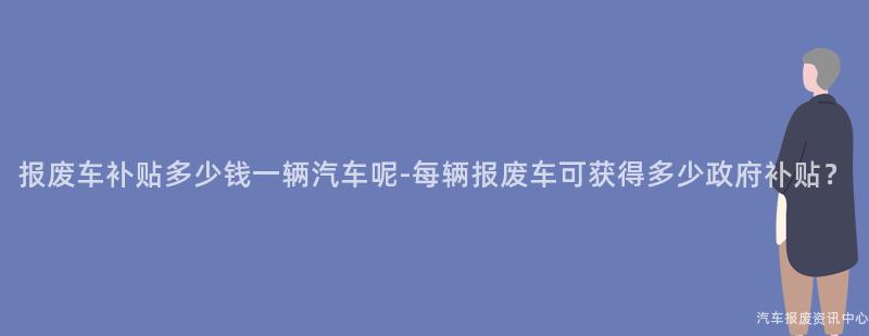 报废车补贴多少钱一辆汽车呢-每辆报废车可获得多少政府补贴？