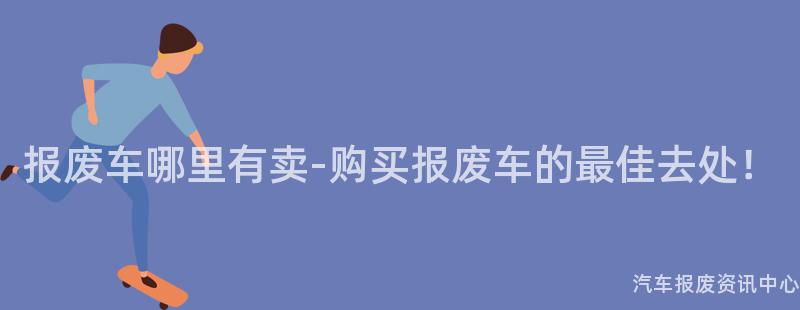 报废车哪里有卖-购买报废车的最佳去处！