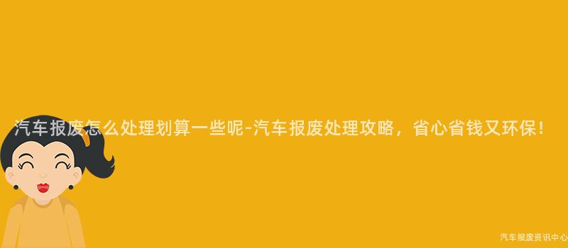 汽车报废怎么处理划算一些呢-汽车报废处理攻略，省心省钱又环保！