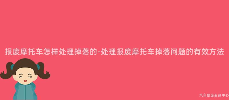 报废摩托车怎样处理掉落的-处理报废摩托车掉落问题的有效方法