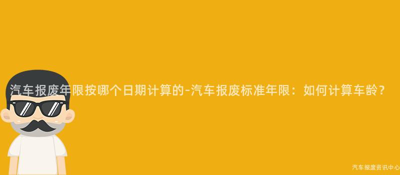 汽车报废年限按哪个日期计算的-汽车报废标准年限：如何计算车龄？