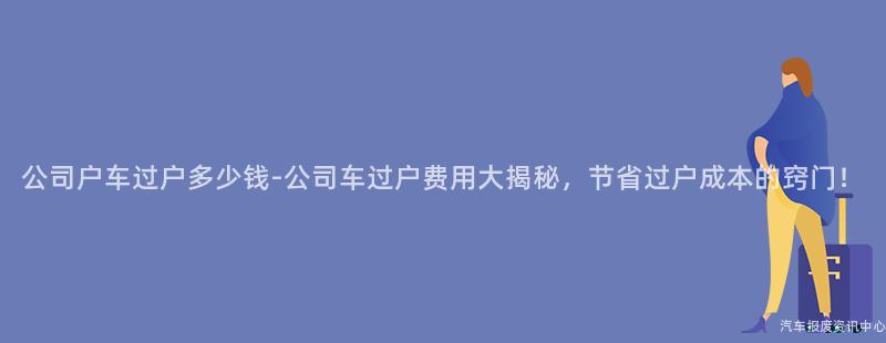 公司户车过户多少钱-公司车过户费用大揭秘，节省过户成本的窍门！