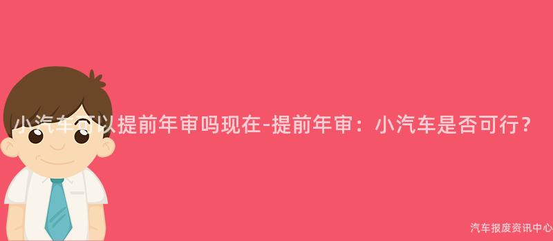 小汽车可以提前年审吗现在-提前年审：小汽车是否可行？