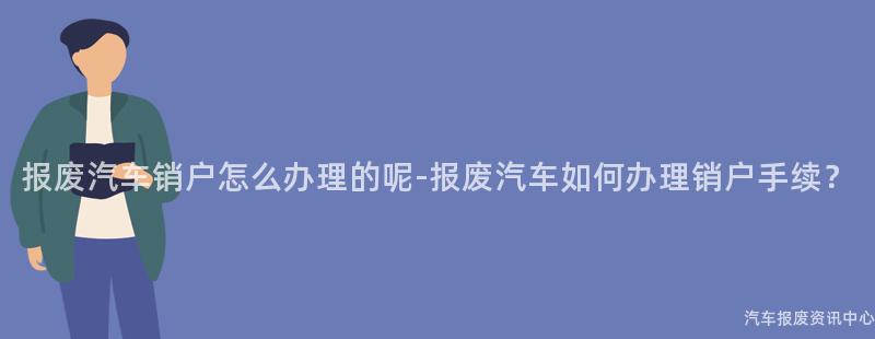 报废汽车销户怎么办理的呢-报废汽车如何办理销户手续？