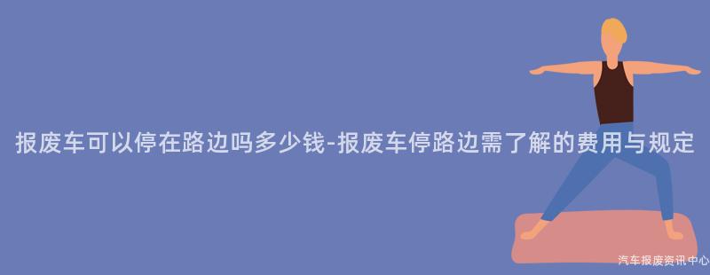 报废车可以停在路边吗多少钱-报废车停路边需了解的费用与规定