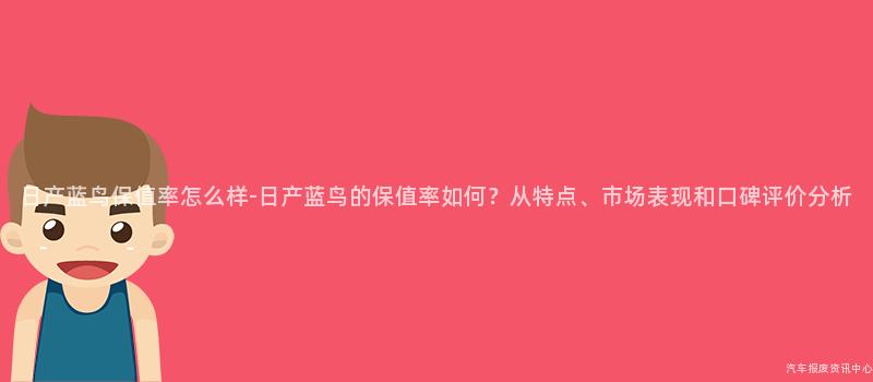 日产蓝鸟保值率怎么样-日产蓝鸟的保值率如何？从特点、市场表现和口碑评价分析