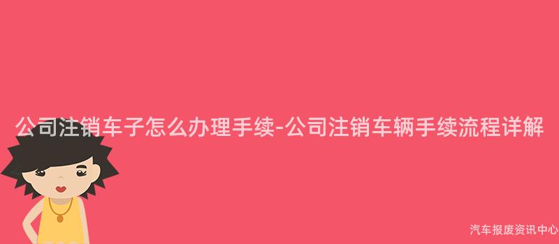 公司注销车子怎么办理手续-公司注销车辆手续流程详解