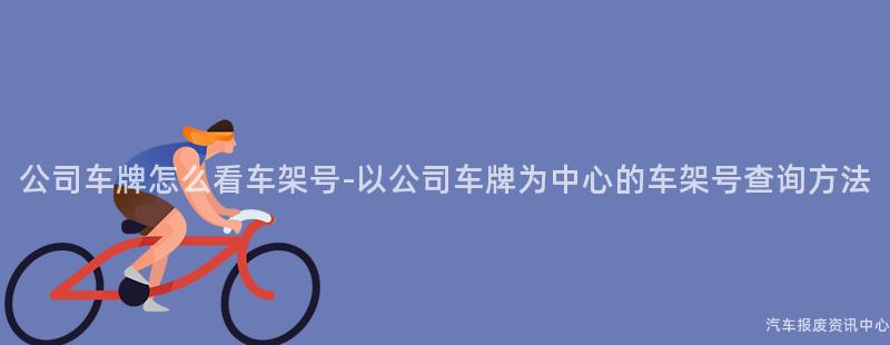 公司车牌怎么看车架号-以公司车牌为中心的车架号查询方法
