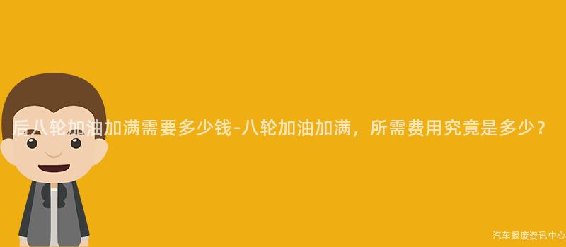 后八轮加油加满需要多少钱-八轮加油加满，所需费用究竟是多少？