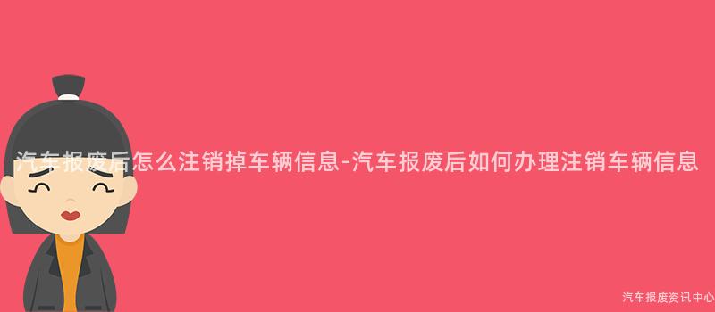 汽车报废后怎么注销掉车辆信息-汽车报废后如何办理注销车辆信息