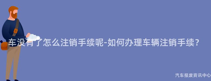 车没有了怎么注销手续呢-如何办理车辆注销手续？