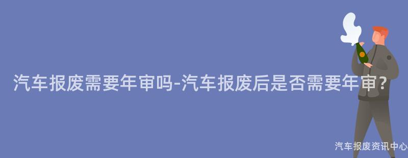 汽车报废需要年审吗-汽车报废后是否需要年审？