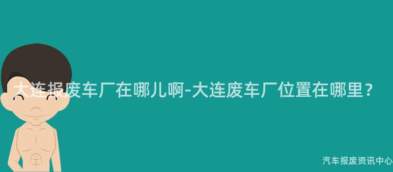 大连报废车厂在哪儿啊-大连废车厂位置在哪里？