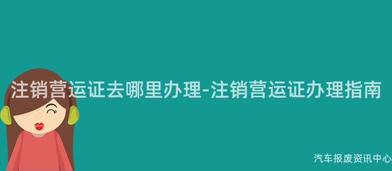 注销营运证去哪里办理-注销营运证办理指南